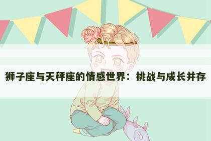 狮子座与天秤座的情感世界:挑战与成长并存 狮子座与天秤座的情感世界:挑战与成长并存